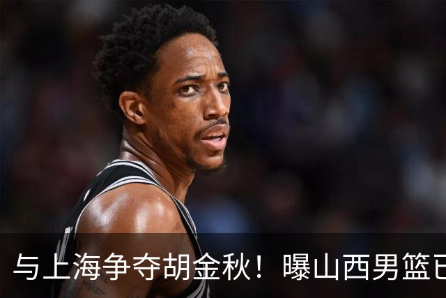 与上海争夺胡金秋！曝山西男篮已向广厦发起报价