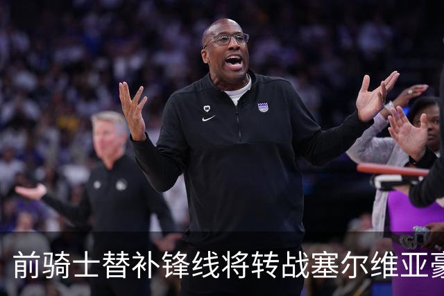 前骑士替补锋线将转战塞尔维亚豪门，他在上赛季的表现还算不错？