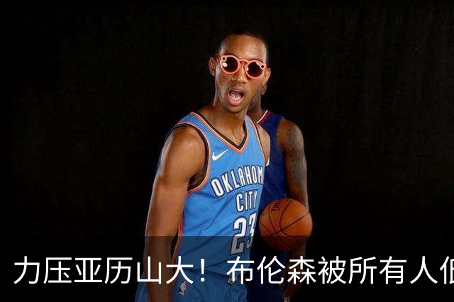 力压亚历山大！布伦森被所有人低估，老詹一语点破他的恐怖之处