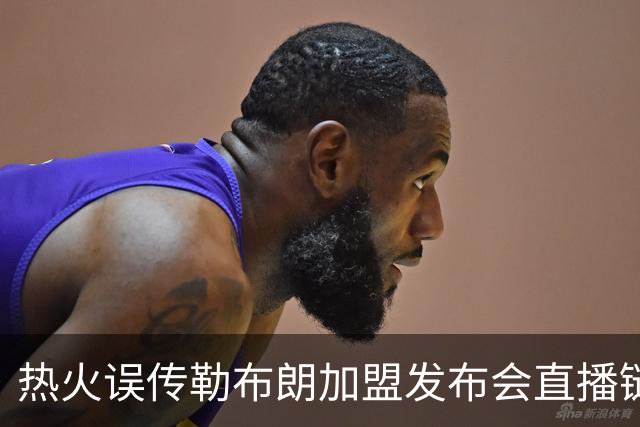 热火误传勒布朗加盟发布会直播链接，秒删引发回归猜测