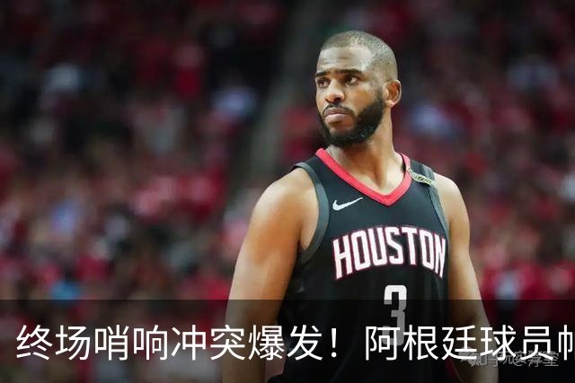 终场哨响冲突爆发！阿根廷球员帕雷德斯锁喉加西亚、抱摔加维，吃到红牌