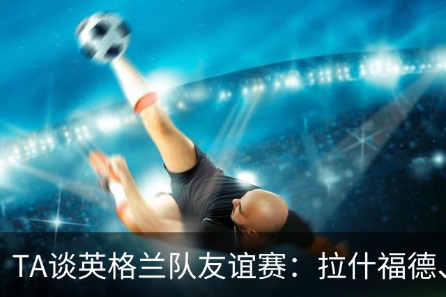 TA谈英格兰队友谊赛：拉什福德、贝林厄姆在位置竞争中领先